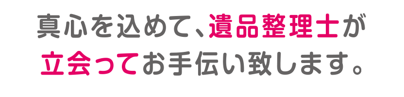 真心込めて、遺品整理士が立ち会ってお手伝い致します。