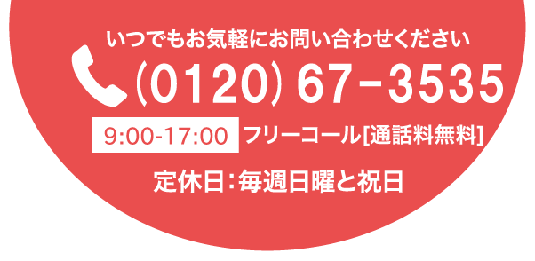 いつでもお気軽にお問い合わせください(0120)67-35359:00-17:00フリーコール[通話料無料]定休日：毎週日曜と祝日