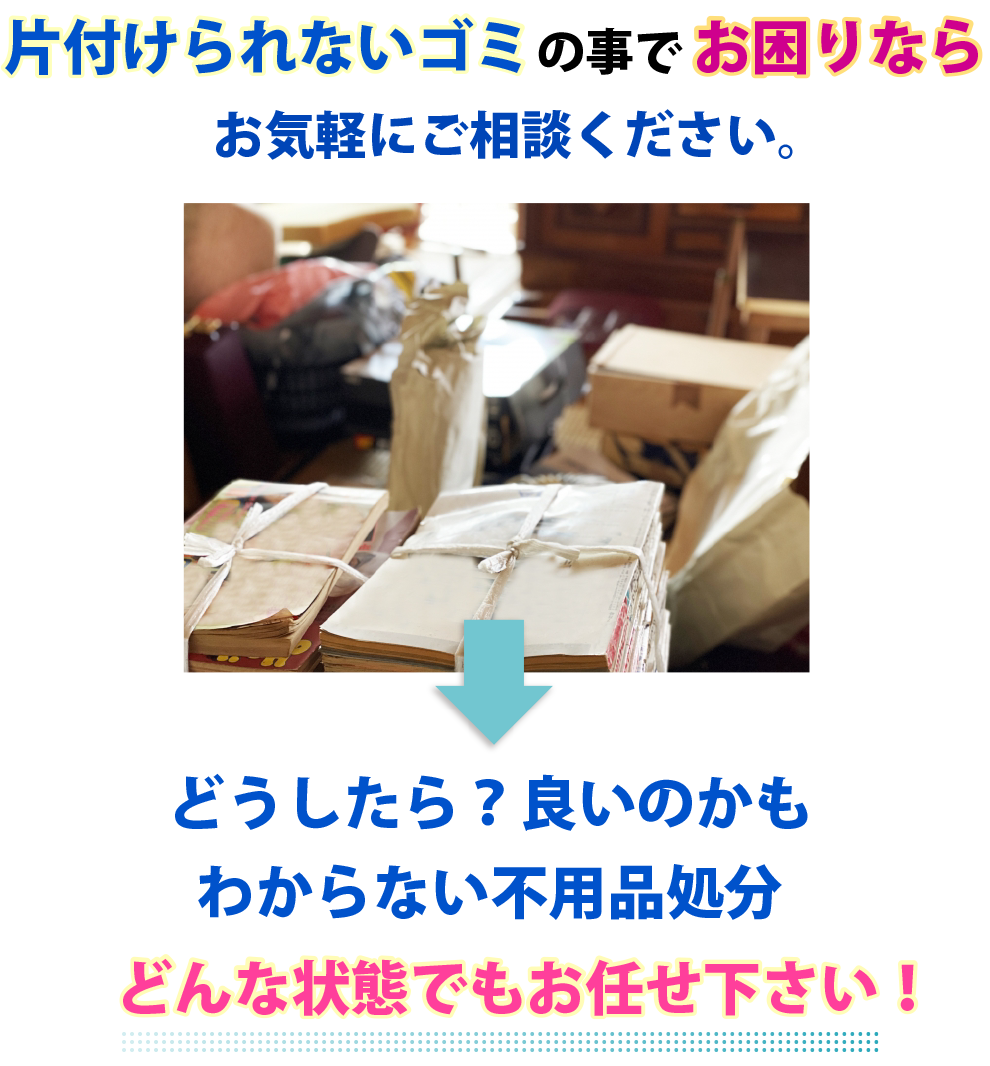 片付けられないゴミの事でお困りなら
お気軽にご相談ください。どうしたら？良いのかもわからない不用品処分。どんな状態でもお任せ下さい！